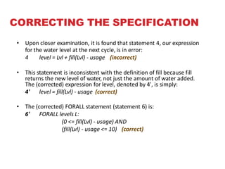 CORRECTING THE SPECIFICATION
• Upon closer examination, it is found that statement 4, our expression
for the water level at the next cycle, is in error:
4 level = Lvl + fill(Lvl) - usage (incorrect)
• This statement is inconsistent with the definition of fill because fill
returns the new level of water, not just the amount of water added.
The (corrected) expression for level, denoted by 4', is simply:
4' level = fill(Lvl) - usage (correct)
• The (corrected) FORALL statement (statement 6) is:
6' FORALL levels L:
(0 <= fill(Lvl) - usage) AND
(fill(Lvl) - usage <= 10) (correct)
 