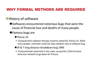 WHY FORMAL METHODS ARE REQUIRED
⚫History of software
⚫Softwares encountered notorious bugs that were the
cause of financial lose and deaths of many people.
⚫Famous bugs are
⚫Therac-25
⚫ Computerized radiation therapy machine called the Therac-25. Killed
many people, controller could not stop radiation due to software bug.
⚫AT & T long distance breakdown bug 1990
⚫ Ill placed break statement in the code, caused the 1/3rd of entire
American network to go down for 9 hours.
 
