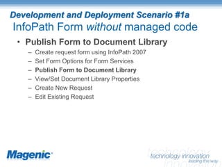 Development and Deployment Scenario #1a
InfoPath Form without managed code
 • Publish Form to Document Library
    –   Create request form using InfoPath 2007
    –   Set Form Options for Form Services
    –   Publish Form to Document Library
    –   View/Set Document Library Properties
    –   Create New Request
    –   Edit Existing Request
 