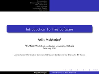 Introduction
                   Historical perspective
                         The Alternative
                          Linux example
                      Myths and Reality
                               Real world




              Introduction To Free Software

                            Arijit Mukherjee1
             1 FSMWB     Workshop, Jadavpur University, Kolkata
                               February 2011

Licensed under the Creative Commons Attribution-NonCommercial-ShareAlike 3.0 license




                       Arijit Mukherjee     Introduction To Free Software
 