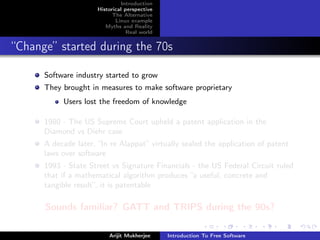 Introduction
                      Historical perspective
                            The Alternative
                             Linux example
                         Myths and Reality
                                  Real world


“Change” started during the 70s

      Software industry started to grow
      They brought in measures to make software proprietary
           Users lost the freedom of knowledge

      1980 - The US Supreme Court upheld a patent application in the
      Diamond vs Diehr case
      A decade later, “In re Alappat” virtually sealed the application of patent
      laws over software
      1993 - State Street vs Signature Financials - the US Federal Circuit ruled
      that if a mathematical algorithm produces “a useful, concrete and
      tangible result”, it is patentable

      Sounds familiar? GATT and TRIPS during the 90s?

                          Arijit Mukherjee     Introduction To Free Software
 