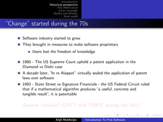 Introduction
                      Historical perspective
                            The Alternative
                             Linux example
                         Myths and Reality
                                  Real world


“Change” started during the 70s

      Software industry started to grow
      They brought in measures to make software proprietary
           Users lost the freedom of knowledge

      1980 - The US Supreme Court upheld a patent application in the
      Diamond vs Diehr case
      A decade later, “In re Alappat” virtually sealed the application of patent
      laws over software
      1993 - State Street vs Signature Financials - the US Federal Circuit ruled
      that if a mathematical algorithm produces “a useful, concrete and
      tangible result”, it is patentable

      Sounds familiar? GATT and TRIPS during the 90s?

                          Arijit Mukherjee     Introduction To Free Software
 