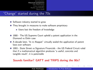 Introduction
                      Historical perspective
                            The Alternative
                             Linux example
                         Myths and Reality
                                  Real world


“Change” started during the 70s

      Software industry started to grow
      They brought in measures to make software proprietary
           Users lost the freedom of knowledge

      1980 - The US Supreme Court upheld a patent application in the
      Diamond vs Diehr case
      A decade later, “In re Alappat” virtually sealed the application of patent
      laws over software
      1993 - State Street vs Signature Financials - the US Federal Circuit ruled
      that if a mathematical algorithm produces “a useful, concrete and
      tangible result”, it is patentable

      Sounds familiar? GATT and TRIPS during the 90s?

                          Arijit Mukherjee     Introduction To Free Software
 