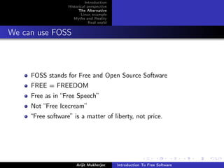 Introduction
                   Historical perspective
                         The Alternative
                          Linux example
                      Myths and Reality
                               Real world


We can use FOSS



     FOSS stands for Free and Open Source Software
     FREE = FREEDOM
     Free as in “Free Speech”
     Not “Free Icecream”
     “Free software” is a matter of liberty, not price.




                       Arijit Mukherjee     Introduction To Free Software
 