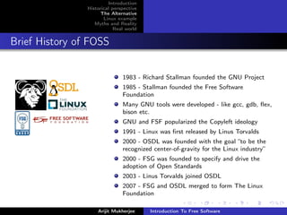 Introduction
                Historical perspective
                      The Alternative
                       Linux example
                   Myths and Reality
                            Real world


Brief History of FOSS


                               1983 - Richard Stallman founded the GNU Project
                               1985 - Stallman founded the Free Software
                               Foundation
                               Many GNU tools were developed - like gcc, gdb, ﬂex,
                               bison etc.
                               GNU and FSF popularized the Copyleft ideology
                               1991 - Linux was ﬁrst released by Linus Torvalds
                               2000 - OSDL was founded with the goal “to be the
                               recognized center-of-gravity for the Linux industry”
                               2000 - FSG was founded to specify and drive the
                               adoption of Open Standards
                               2003 - Linus Torvalds joined OSDL
                               2007 - FSG and OSDL merged to form The Linux
                               Foundation

                    Arijit Mukherjee     Introduction To Free Software
 