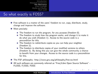 Introduction
                        Historical perspective
                              The Alternative
                               Linux example
                           Myths and Reality
                                    Real world


So what exactly is FOSS?

      Free software is a matter of the users’ freedom to run, copy, distribute, study,
      change and improve the software.
      More precisely:
            The freedom to run the program, for any purpose (freedom 0).
            The freedom to study how the program works, and change it to make it
            do what you wish (freedom 1). Access to the source code is a
            precondition for this.
            The freedom to redistribute copies so you can help your neighbor
            (freedom 2).
            The freedom to distribute copies of your modiﬁed versions to others
            (freedom 3). By doing this you can give the whole community a chance
            to beneﬁt from your changes. Access to the source code is a precondition
            for this.
      The FSF philosophy: http://www.gnu.org/philosophy/free-sw.html
      All such software are commonly referred as “Free/Libre Open Source Software” -
      FLOSS, F/OSS, FOSS


                            Arijit Mukherjee     Introduction To Free Software
 