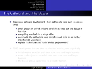 Introduction
                    Historical perspective
                          The Alternative
                           Linux example
                       Myths and Reality
                                Real world


The Cathedral and The Bazaar

     Traditional software development - how cathedrals were built in ancient
     times
          small groups of skilled artisans carefully planned out the design in
          isolation
          everything was built in a single eﬀort
          once built, the cathedrals were complete and little or no further
          modiﬁcation was made
          replace “skilled artisans” with “skilled programmers”

     FOSS development is more akin to a bazaar, which grows organically
          initial traders establish their own structures and begin business
          more traders join in, establish their own structures and begin
          business
          the bazaar grows, apparently in a chaotic fashion

                        Arijit Mukherjee     Introduction To Free Software
 