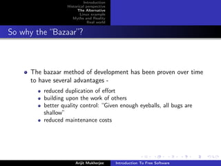 Introduction
                   Historical perspective
                         The Alternative
                          Linux example
                      Myths and Reality
                               Real world


So why the “Bazaar”?



      The bazaar method of development has been proven over time
      to have several advantages -
          reduced duplication of eﬀort
          building upon the work of others
          better quality control: “Given enough eyeballs, all bugs are
          shallow”
          reduced maintenance costs




                       Arijit Mukherjee     Introduction To Free Software
 