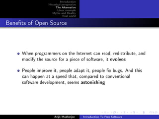 Introduction
                  Historical perspective
                        The Alternative
                         Linux example
                     Myths and Reality
                              Real world


Beneﬁts of Open Source



     When programmers on the Internet can read, redistribute, and
     modify the source for a piece of software, it evolves

     People improve it, people adapt it, people ﬁx bugs. And this
     can happen at a speed that, compared to conventional
     software development, seems astonishing




                      Arijit Mukherjee     Introduction To Free Software
 