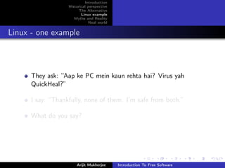 Introduction
                   Historical perspective
                         The Alternative
                          Linux example
                      Myths and Reality
                               Real world


Linux - one example



      They ask: “Aap ke PC mein kaun rehta hai? Virus yah
      QuickHeal?”

      I say: “Thankfully, none of them. I’m safe from both.”

      What do you say?




                       Arijit Mukherjee     Introduction To Free Software
 