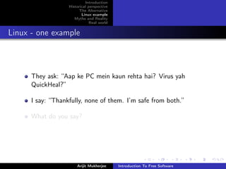 Introduction
                   Historical perspective
                         The Alternative
                          Linux example
                      Myths and Reality
                               Real world


Linux - one example



      They ask: “Aap ke PC mein kaun rehta hai? Virus yah
      QuickHeal?”

      I say: “Thankfully, none of them. I’m safe from both.”

      What do you say?




                       Arijit Mukherjee     Introduction To Free Software
 