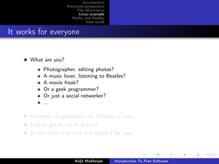 Introduction
                       Historical perspective
                             The Alternative
                              Linux example
                          Myths and Reality
                                   Real world


It works for everyone


      What are you?
            Photographer, editing photos?
            A music lover, listening to Beatles?
            A movie freak?
            Or a geek programmer?
            Or just a social networker?
            ...

      Hundreds of application for all types of users
      Find it, get it, use it, share it
      In fact, linux may ﬁnd and install it for you...




                           Arijit Mukherjee     Introduction To Free Software
 