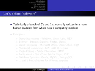 Introduction
                   Historical perspective
                         The Alternative
                          Linux example
                      Myths and Reality
                               Real world


Let’s deﬁne “software”

      Technically a bunch of 0’s and 1’s, normally written in a more
      human readable form which runs a computing machine

      Examples -
          Operating systems - Windows, Linux, Unix, OSX
          Browser - Internet Explorer, Firefox, Opera
          Word Processing - Microsoft Oﬃce, Open Oﬃce, LTEX
                                                         A

          Numerical Computing - MATLAB, R, Octave
          Photo Editing - Adobe Photoshop, GIMP
          Audio visual - QuickTime, Media Player, VLC
          Database Systems - Oracle, MySQL, PostgreSQL
          ... and a host of others for diﬀerent purposes


                       Arijit Mukherjee     Introduction To Free Software
 