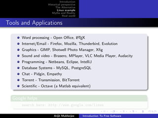 Introduction
                     Historical perspective
                           The Alternative
                            Linux example
                        Myths and Reality
                                 Real world


Tools and Applications

      Word processing - Open Oﬃce, L TEX
                                   A

      Internet/Email - Firefox, Mozilla, Thunderbird, Evolution
      Graphics - GIMP, Shotwell Photo Manager, Xﬁg
      Sound and video - Brasero, MPlayer, VLC Media Player, Audacity
      Programming - Netbeans, Eclipse, IntelliJ
      Database Systems - MySQL, PostgreSQL
      Chat - Pidgin, Empathy
      Torrent - Transmission, BitTorrent
      Scientiﬁc - Octave (a Matlab equivalent)


  Google helps
      search here: http://www.google.com/linux

                         Arijit Mukherjee     Introduction To Free Software
 