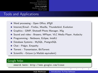 Introduction
                     Historical perspective
                           The Alternative
                            Linux example
                        Myths and Reality
                                 Real world


Tools and Applications

      Word processing - Open Oﬃce, L TEX
                                   A

      Internet/Email - Firefox, Mozilla, Thunderbird, Evolution
      Graphics - GIMP, Shotwell Photo Manager, Xﬁg
      Sound and video - Brasero, MPlayer, VLC Media Player, Audacity
      Programming - Netbeans, Eclipse, IntelliJ
      Database Systems - MySQL, PostgreSQL
      Chat - Pidgin, Empathy
      Torrent - Transmission, BitTorrent
      Scientiﬁc - Octave (a Matlab equivalent)


  Google helps
      search here: http://www.google.com/linux

                         Arijit Mukherjee     Introduction To Free Software
 