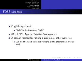 Introduction
                   Historical perspective
                         The Alternative
                          Linux example
                      Myths and Reality
                               Real world


FOSS Licenses



     Copyleft agreement
         “Left” is the inverse of “right”
     GPL, LGPL, Apache, Creative Commons etc.
     A general method for making a program or other work free
         All modiﬁed and extended versions of the program are free as
         well




                       Arijit Mukherjee     Introduction To Free Software
 
