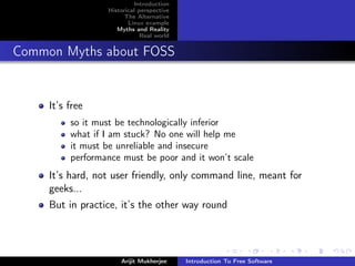 Introduction
                  Historical perspective
                        The Alternative
                         Linux example
                     Myths and Reality
                              Real world


Common Myths about FOSS


     It’s free
          so it must be technologically inferior
          what if I am stuck? No one will help me
          it must be unreliable and insecure
          performance must be poor and it won’t scale
     It’s hard, not user friendly, only command line, meant for
     geeks...
     But in practice, it’s the other way round




                      Arijit Mukherjee     Introduction To Free Software
 