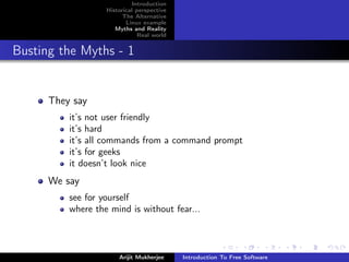 Introduction
                   Historical perspective
                         The Alternative
                          Linux example
                      Myths and Reality
                               Real world


Busting the Myths - 1


      They say
          it’s not user friendly
          it’s hard
          it’s all commands from a command prompt
          it’s for geeks
          it doesn’t look nice
      We say
          see for yourself
          where the mind is without fear...



                       Arijit Mukherjee     Introduction To Free Software
 