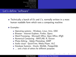 Introduction
                   Historical perspective
                         The Alternative
                          Linux example
                      Myths and Reality
                               Real world


Let’s deﬁne “software”

      Technically a bunch of 0’s and 1’s, normally written in a more
      human readable form which runs a computing machine

      Examples -
          Operating systems - Windows, Linux, Unix, OSX
          Browser - Internet Explorer, Firefox, Opera
          Word Processing - Microsoft Oﬃce, Open Oﬃce, LTEX
                                                         A

          Numerical Computing - MATLAB, R, Octave
          Photo Editing - Adobe Photoshop, GIMP
          Audio visual - QuickTime, Media Player, VLC
          Database Systems - Oracle, MySQL, PostgreSQL
          ... and a host of others for diﬀerent purposes


                       Arijit Mukherjee     Introduction To Free Software
 