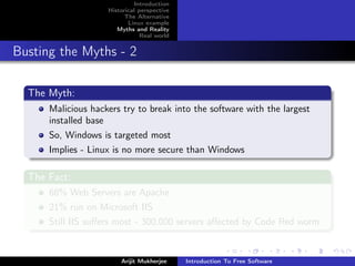 Introduction
                    Historical perspective
                          The Alternative
                           Linux example
                       Myths and Reality
                                Real world


Busting the Myths - 2

  The Myth:
      Malicious hackers try to break into the software with the largest
      installed base
      So, Windows is targeted most
      Implies - Linux is no more secure than Windows

  The Fact:
      68% Web Servers are Apache
      21% run on Microsoft IIS
      Still IIS suﬀers most - 300,000 servers aﬀected by Code Red worm


                        Arijit Mukherjee     Introduction To Free Software
 