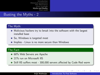 Introduction
                    Historical perspective
                          The Alternative
                           Linux example
                       Myths and Reality
                                Real world


Busting the Myths - 2

  The Myth:
      Malicious hackers try to break into the software with the largest
      installed base
      So, Windows is targeted most
      Implies - Linux is no more secure than Windows

  The Fact:
      68% Web Servers are Apache
      21% run on Microsoft IIS
      Still IIS suﬀers most - 300,000 servers aﬀected by Code Red worm


                        Arijit Mukherjee     Introduction To Free Software
 