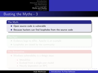 Introduction
                       Historical perspective
                             The Alternative
                              Linux example
                          Myths and Reality
                                   Real world


Busting the Myths - 3
  The Myth:
       Open source code is vulnerable
       Because hackers can ﬁnd loopholes from the source code

  The Fact:
       Evidence begs to diﬀer, Apache is an example
       Loopholes are closed by the community

  The Bottomline:
       Windows vulnerability is a design issue
              Monolithic
              Evolved from a single-user model
              Heavily dependent on RPC

                           Arijit Mukherjee     Introduction To Free Software
 