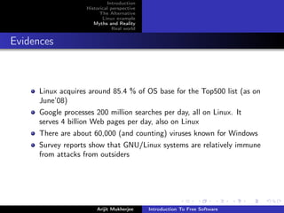 Introduction
                    Historical perspective
                          The Alternative
                           Linux example
                       Myths and Reality
                                Real world


Evidences



      Linux acquires around 85.4 % of OS base for the Top500 list (as on
      June’08)
      Google processes 200 million searches per day, all on Linux. It
      serves 4 billion Web pages per day, also on Linux
      There are about 60,000 (and counting) viruses known for Windows
      Survey reports show that GNU/Linux systems are relatively immune
      from attacks from outsiders




                        Arijit Mukherjee     Introduction To Free Software
 