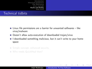 Introduction
                    Historical perspective
                          The Alternative
                           Linux example
                       Myths and Reality
                                Real world


Technical tidbits


      Linux ﬁle permissions are a barrier for unwanted softwares – like
      virus/malware
      Doesn’t allow auto-execution of downloaded trojan/virus
      I downloaded something malicious, but it can’t write to your home
      space

      Simple concept, enhanced security
      Who needs QuickHeal then?




                        Arijit Mukherjee     Introduction To Free Software
 