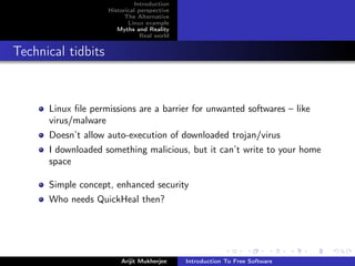 Introduction
                    Historical perspective
                          The Alternative
                           Linux example
                       Myths and Reality
                                Real world


Technical tidbits


      Linux ﬁle permissions are a barrier for unwanted softwares – like
      virus/malware
      Doesn’t allow auto-execution of downloaded trojan/virus
      I downloaded something malicious, but it can’t write to your home
      space

      Simple concept, enhanced security
      Who needs QuickHeal then?




                        Arijit Mukherjee     Introduction To Free Software
 