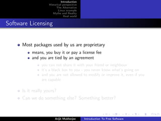 Introduction
                    Historical perspective
                          The Alternative
                           Linux example
                       Myths and Reality
                                Real world


Software Licensing


      Most packages used by us are proprietary
           means, you buy it or pay a license fee
           and you are tied by an agreement
                you can not share it with your friend or neighbour
                it’s a black box to you - you never know what’s going on
                and you are not allowed to modify or improve it, even if you
                are capable

      Is it really yours?
      Can we do something else? Something better?



                        Arijit Mukherjee     Introduction To Free Software
 