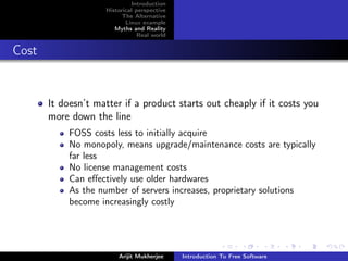 Introduction
                    Historical perspective
                          The Alternative
                           Linux example
                       Myths and Reality
                                Real world


Cost


       It doesn’t matter if a product starts out cheaply if it costs you
       more down the line
            FOSS costs less to initially acquire
            No monopoly, means upgrade/maintenance costs are typically
            far less
            No license management costs
            Can eﬀectively use older hardwares
            As the number of servers increases, proprietary solutions
            become increasingly costly




                        Arijit Mukherjee     Introduction To Free Software
 