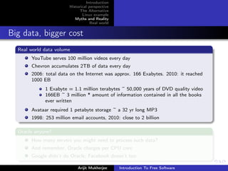 Introduction
                        Historical perspective
                              The Alternative
                               Linux example
                           Myths and Reality
                                    Real world


Big data, bigger cost
  Real world data volume
       YouTube serves 100 million videos every day
       Chevron accumulates 2TB of data every day
       2006: total data on the Internet was approx. 166 Exabytes. 2010: it reached
       1000 EB
             1 Exabyte = 1.1 million terabytes ~ 50,000 years of DVD quality video
             166EB ~ 3 million * amount of information contained in all the books
             ever written
       Avataar required 1 petabyte storage ~ a 32 yr long MP3
       1998: 253 million email accounts, 2010: close to 2 billion

  Oracle anyone?
       How many servers you might need to process such data?
       And remember, Oracle charges per CPU core
       Google didn’t do Oracle; Facebook doesn’t too

                            Arijit Mukherjee     Introduction To Free Software
 