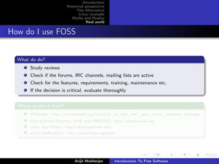 Introduction
                          Historical perspective
                                The Alternative
                                 Linux example
                             Myths and Reality
                                      Real world


How do I use FOSS


  What do do?
       Study reviews
       Check if the forums, IRC channels, mailing lists are active
       Check for the features, requirements, training, maintenance etc.
       If the decision is critical, evaluate thoroughly


  Where to get it from?
       Wikipedia - http://en.wikipedia.org/wiki/List_of_free_and_open_source_software_packages
       Free Software Directory (FSF and UNESCO) - http://directory.fsf.org
       Linux App Finder - http://linuxappﬁnder.com
       Linux Applications - http://www.linux.org/apps




                               Arijit Mukherjee      Introduction To Free Software
 