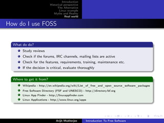 Introduction
                          Historical perspective
                                The Alternative
                                 Linux example
                             Myths and Reality
                                      Real world


How do I use FOSS


  What do do?
       Study reviews
       Check if the forums, IRC channels, mailing lists are active
       Check for the features, requirements, training, maintenance etc.
       If the decision is critical, evaluate thoroughly


  Where to get it from?
       Wikipedia - http://en.wikipedia.org/wiki/List_of_free_and_open_source_software_packages
       Free Software Directory (FSF and UNESCO) - http://directory.fsf.org
       Linux App Finder - http://linuxappﬁnder.com
       Linux Applications - http://www.linux.org/apps




                               Arijit Mukherjee      Introduction To Free Software
 