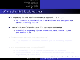 Introduction
                       Historical perspective
                             The Alternative
                              Linux example
                          Myths and Reality
                                   Real world


Where the mind is without fear
      Is proprietary software fundamentally better supported than FOSS?
            No. Two kinds of support exit for FOSS: traditional paid-for support and
            informal community support.

      Does proprietary software give users more legal rights than FOSS?
            Essentially all proprietary software licenses also forbid lawsuits - so this
            isn’t diﬀerent at all!

      Are FOSS program compatible with standards?
            FOSS programs can implement standards, just like proprietary programs
            can.

      Will programmers starve because of FOSS?
            No; increasingly FOSS is commercially developed and supported
            Eric Raymond notes that 95% of all software is not developed for sale and
            programmers get paid for these

                           Arijit Mukherjee     Introduction To Free Software
 
