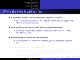 Introduction
                       Historical perspective
                             The Alternative
                              Linux example
                          Myths and Reality
                                   Real world


Where the mind is without fear
      Is proprietary software fundamentally better supported than FOSS?
            No. Two kinds of support exit for FOSS: traditional paid-for support and
            informal community support.

      Does proprietary software give users more legal rights than FOSS?
            Essentially all proprietary software licenses also forbid lawsuits - so this
            isn’t diﬀerent at all!

      Are FOSS program compatible with standards?
            FOSS programs can implement standards, just like proprietary programs
            can.

      Will programmers starve because of FOSS?
            No; increasingly FOSS is commercially developed and supported
            Eric Raymond notes that 95% of all software is not developed for sale and
            programmers get paid for these

                           Arijit Mukherjee     Introduction To Free Software
 