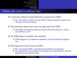 Introduction
                       Historical perspective
                             The Alternative
                              Linux example
                          Myths and Reality
                                   Real world


Where the mind is without fear
      Is proprietary software fundamentally better supported than FOSS?
            No. Two kinds of support exit for FOSS: traditional paid-for support and
            informal community support.

      Does proprietary software give users more legal rights than FOSS?
            Essentially all proprietary software licenses also forbid lawsuits - so this
            isn’t diﬀerent at all!

      Are FOSS program compatible with standards?
            FOSS programs can implement standards, just like proprietary programs
            can.

      Will programmers starve because of FOSS?
            No; increasingly FOSS is commercially developed and supported
            Eric Raymond notes that 95% of all software is not developed for sale and
            programmers get paid for these

                           Arijit Mukherjee     Introduction To Free Software
 
