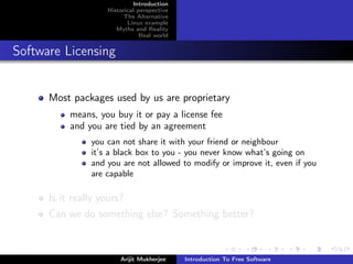 Introduction
                    Historical perspective
                          The Alternative
                           Linux example
                       Myths and Reality
                                Real world


Software Licensing


      Most packages used by us are proprietary
           means, you buy it or pay a license fee
           and you are tied by an agreement
                you can not share it with your friend or neighbour
                it’s a black box to you - you never know what’s going on
                and you are not allowed to modify or improve it, even if you
                are capable

      Is it really yours?
      Can we do something else? Something better?



                        Arijit Mukherjee     Introduction To Free Software
 