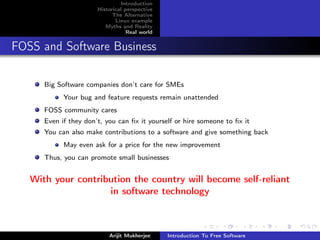 Introduction
                       Historical perspective
                             The Alternative
                              Linux example
                          Myths and Reality
                                   Real world


FOSS and Software Business

      Big Software companies don’t care for SMEs
            Your bug and feature requests remain unattended
      FOSS community cares
      Even if they don’t, you can ﬁx it yourself or hire someone to ﬁx it
      You can also make contributions to a software and give something back
            May even ask for a price for the new improvement
      Thus, you can promote small businesses


   With your contribution the country will become self-reliant
                    in software technology



                           Arijit Mukherjee     Introduction To Free Software
 
