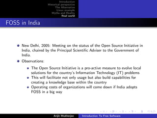 Introduction
                      Historical perspective
                            The Alternative
                             Linux example
                         Myths and Reality
                                  Real world


FOSS in India


      New Delhi, 2005: Meeting on the status of the Open Source Initiative in
      India, chaired by the Principal Scientiﬁc Adviser to the Government of
      India.
      Observations:
           The Open Source Initiative is a pro-active measure to evolve local
           solutions for the country’s Information Technology (IT) problems
           This will facilitate not only usage but also build capabilities for
           creating a knowledge base within the country
           Operating costs of organizations will come down if India adopts
           FOSS in a big way




                          Arijit Mukherjee     Introduction To Free Software
 