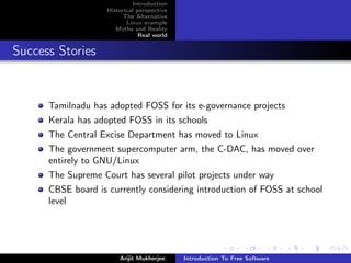 Introduction
                    Historical perspective
                          The Alternative
                           Linux example
                       Myths and Reality
                                Real world


Success Stories


      Tamilnadu has adopted FOSS for its e-governance projects
      Kerala has adopted FOSS in its schools
      The Central Excise Department has moved to Linux
      The government supercomputer arm, the C-DAC, has moved over
      entirely to GNU/Linux
      The Supreme Court has several pilot projects under way
      CBSE board is currently considering introduction of FOSS at school
      level




                        Arijit Mukherjee     Introduction To Free Software
 