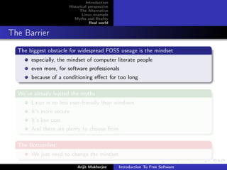 Introduction
                       Historical perspective
                             The Alternative
                              Linux example
                          Myths and Reality
                                   Real world


The Barrier
  The biggest obstacle for widespread FOSS useage is the mindset
       especially, the mindset of computer literate people
       even more, for software professionals
       because of a conditioning eﬀect for too long

  We’ve already busted the myths
       Linux is no less user-friendly than windows
       It’s more secure
       It’s low cost
       And there are plenty to choose from

  The Bottomline:
       We just need to change the mindset

                           Arijit Mukherjee     Introduction To Free Software
 