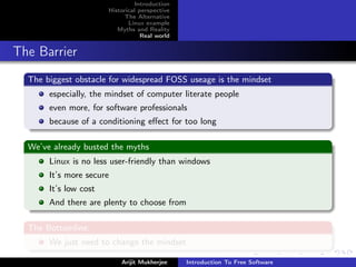 Introduction
                       Historical perspective
                             The Alternative
                              Linux example
                          Myths and Reality
                                   Real world


The Barrier
  The biggest obstacle for widespread FOSS useage is the mindset
       especially, the mindset of computer literate people
       even more, for software professionals
       because of a conditioning eﬀect for too long

  We’ve already busted the myths
       Linux is no less user-friendly than windows
       It’s more secure
       It’s low cost
       And there are plenty to choose from

  The Bottomline:
       We just need to change the mindset

                           Arijit Mukherjee     Introduction To Free Software
 