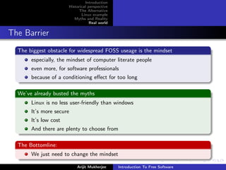 Introduction
                       Historical perspective
                             The Alternative
                              Linux example
                          Myths and Reality
                                   Real world


The Barrier
  The biggest obstacle for widespread FOSS useage is the mindset
       especially, the mindset of computer literate people
       even more, for software professionals
       because of a conditioning eﬀect for too long

  We’ve already busted the myths
       Linux is no less user-friendly than windows
       It’s more secure
       It’s low cost
       And there are plenty to choose from

  The Bottomline:
       We just need to change the mindset

                           Arijit Mukherjee     Introduction To Free Software
 