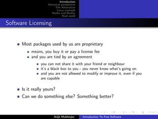 Introduction
                    Historical perspective
                          The Alternative
                           Linux example
                       Myths and Reality
                                Real world


Software Licensing


      Most packages used by us are proprietary
           means, you buy it or pay a license fee
           and you are tied by an agreement
                you can not share it with your friend or neighbour
                it’s a black box to you - you never know what’s going on
                and you are not allowed to modify or improve it, even if you
                are capable

      Is it really yours?
      Can we do something else? Something better?



                        Arijit Mukherjee     Introduction To Free Software
 