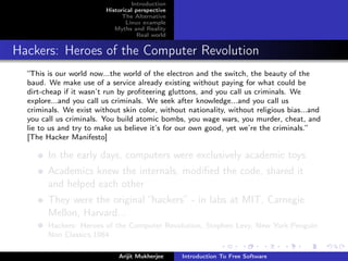 Introduction
                         Historical perspective
                               The Alternative
                                Linux example
                            Myths and Reality
                                     Real world


Hackers: Heroes of the Computer Revolution
  “This is our world now...the world of the electron and the switch, the beauty of the
  baud. We make use of a service already existing without paying for what could be
  dirt-cheap if it wasn’t run by proﬁteering gluttons, and you call us criminals. We
  explore...and you call us criminals. We seek after knowledge...and you call us
  criminals. We exist without skin color, without nationality, without religious bias...and
  you call us criminals. You build atomic bombs, you wage wars, you murder, cheat, and
  lie to us and try to make us believe it’s for our own good, yet we’re the criminals.”
  [The Hacker Manifesto]

        In the early days, computers were exclusively academic toys
        Academics knew the internals, modiﬁed the code, shared it
        and helped each other
        They were the original “hackers” - in labs at MIT, Carnegie
        Mellon, Harvard...
        Hackers: Heroes of the Computer Revolution, Stephen Levy, New York:Penguin
        Non Classics,1984

                             Arijit Mukherjee     Introduction To Free Software
 
