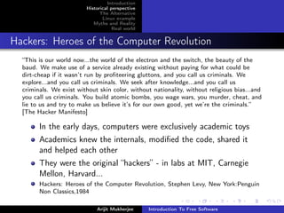 Introduction
                         Historical perspective
                               The Alternative
                                Linux example
                            Myths and Reality
                                     Real world


Hackers: Heroes of the Computer Revolution
  “This is our world now...the world of the electron and the switch, the beauty of the
  baud. We make use of a service already existing without paying for what could be
  dirt-cheap if it wasn’t run by proﬁteering gluttons, and you call us criminals. We
  explore...and you call us criminals. We seek after knowledge...and you call us
  criminals. We exist without skin color, without nationality, without religious bias...and
  you call us criminals. You build atomic bombs, you wage wars, you murder, cheat, and
  lie to us and try to make us believe it’s for our own good, yet we’re the criminals.”
  [The Hacker Manifesto]

        In the early days, computers were exclusively academic toys
        Academics knew the internals, modiﬁed the code, shared it
        and helped each other
        They were the original “hackers” - in labs at MIT, Carnegie
        Mellon, Harvard...
        Hackers: Heroes of the Computer Revolution, Stephen Levy, New York:Penguin
        Non Classics,1984

                             Arijit Mukherjee     Introduction To Free Software
 
