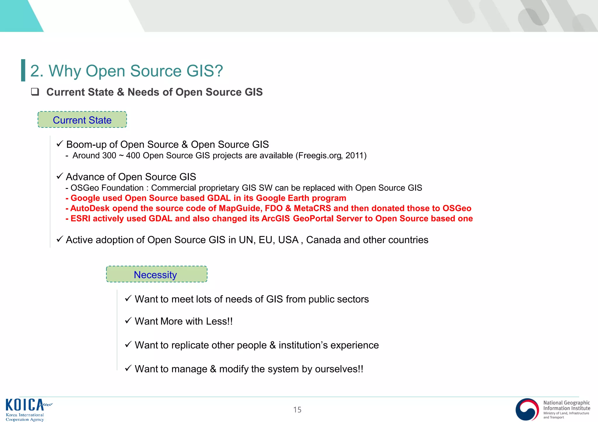 15
2. Why Open Source GIS?
 Current State & Needs of Open Source GIS
 Boom-up of Open Source & Open Source GIS
- Around 300 ~ 400 Open Source GIS projects are available (Freegis.org, 2011)
 Advance of Open Source GIS
- OSGeo Foundation : Commercial proprietary GIS SW can be replaced with Open Source GIS
- Google used Open Source based GDAL in its Google Earth program
- AutoDesk opend the source code of MapGuide, FDO & MetaCRS and then donated those to OSGeo
- ESRI actively used GDAL and also changed its ArcGIS GeoPortal Server to Open Source based one
 Active adoption of Open Source GIS in UN, EU, USA , Canada and other countries
Current State
 Want to meet lots of needs of GIS from public sectors
 Want More with Less!!
 Want to replicate other people & institution’s experience
 Want to manage & modify the system by ourselves!!
Necessity
 