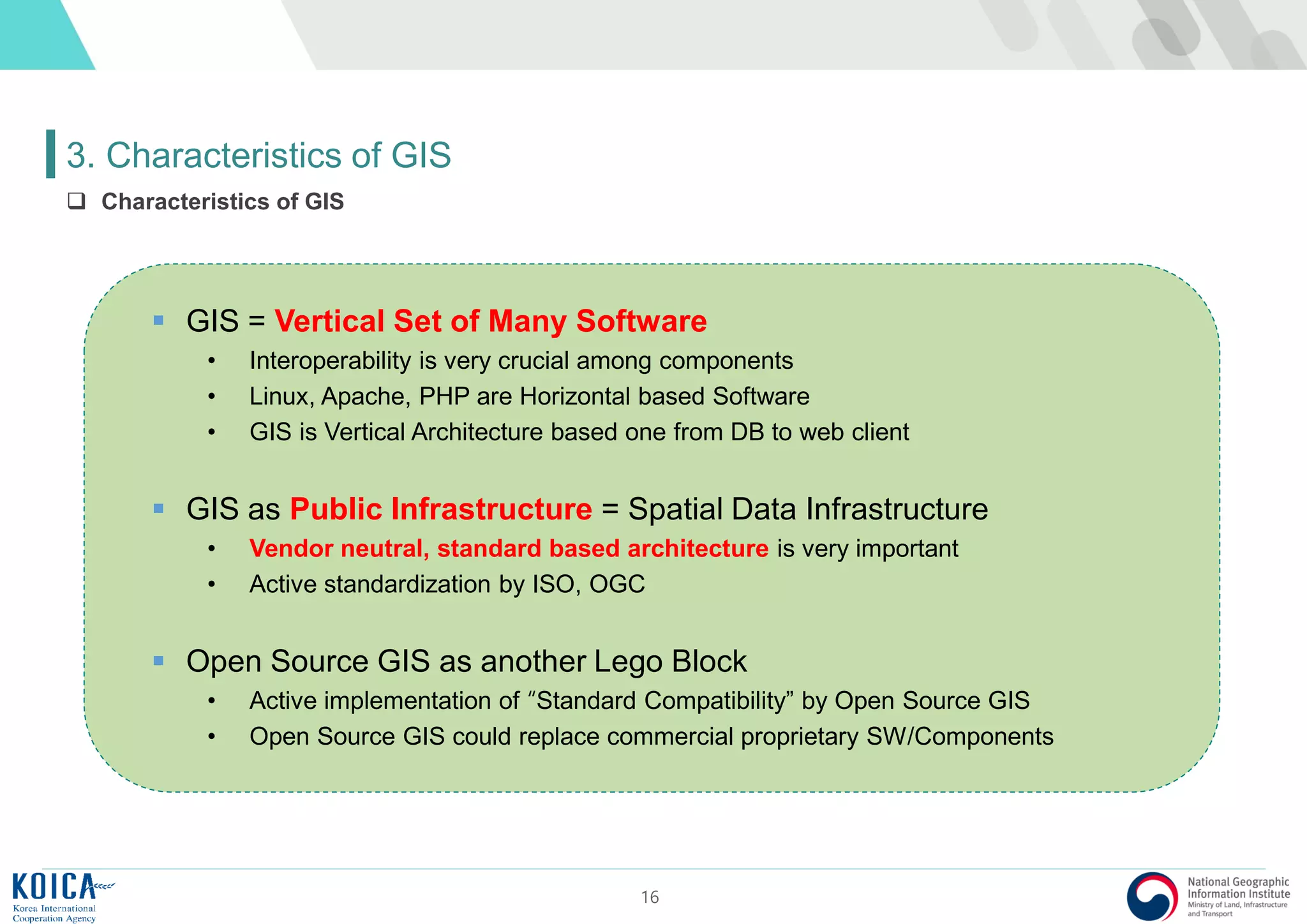 16
3. Characteristics of GIS
 Characteristics of GIS
 GIS = Vertical Set of Many Software
• Interoperability is very crucial among components
• Linux, Apache, PHP are Horizontal based Software
• GIS is Vertical Architecture based one from DB to web client
 GIS as Public Infrastructure = Spatial Data Infrastructure
• Vendor neutral, standard based architecture is very important
• Active standardization by ISO, OGC
 Open Source GIS as another Lego Block
• Active implementation of “Standard Compatibility” by Open Source GIS
• Open Source GIS could replace commercial proprietary SW/Components
 