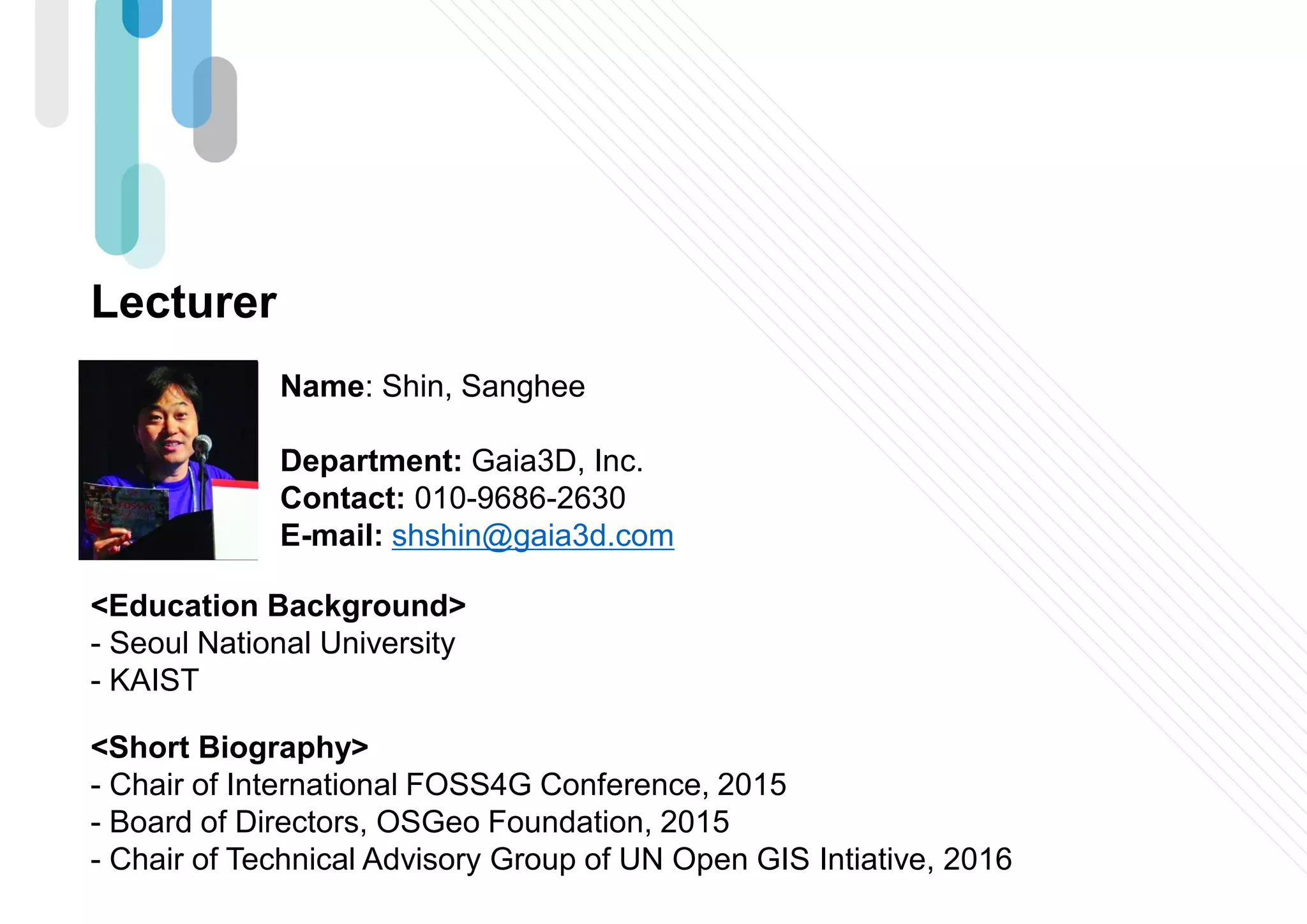 Lecturer
Name: Shin, Sanghee
Department: Gaia3D, Inc.
Contact: 010-9686-2630
E-mail: shshin@gaia3d.com
<Education Background>
- Seoul National University
- KAIST
<Short Biography>
- Chair of International FOSS4G Conference, 2015
- Board of Directors, OSGeo Foundation, 2015
- Chair of Technical Advisory Group of UN Open GIS Intiative, 2016
 
